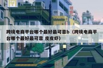 跨境电商平台哪个最好最可靠b（跨境电商平台哪个最好最可靠 皮皮虾）