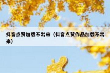 抖音点赞加载不出来（抖音点赞作品加载不出来）