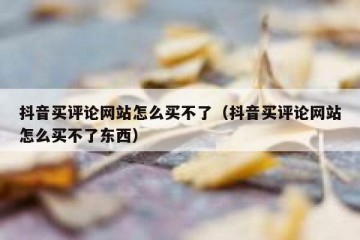 抖音买评论网站怎么买不了（抖音买评论网站怎么买不了东西）