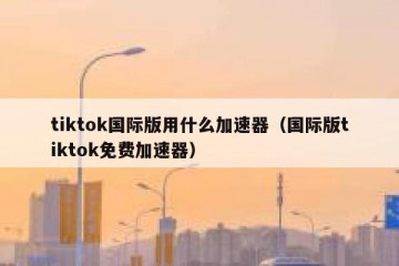 tiktok国际版用什么加速器（国际版tiktok免费加速器）