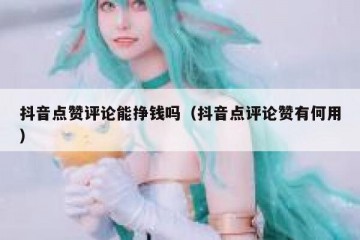 抖音点赞评论能挣钱吗（抖音点评论赞有何用）