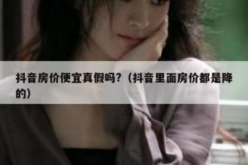 抖音房价便宜真假吗?（抖音里面房价都是降的）