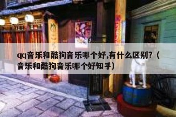 qq音乐和酷狗音乐哪个好,有什么区别?（音乐和酷狗音乐哪个好知乎）