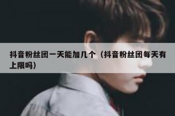 抖音粉丝团一天能加几个（抖音粉丝团每天有上限吗）