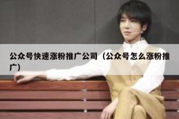 公众号快速涨粉推广公司（公众号怎么涨粉推广）