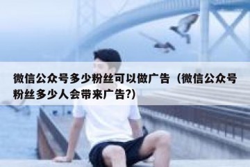 微信公众号多少粉丝可以做广告（微信公众号粉丝多少人会带来广告?）