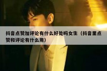 抖音点赞加评论有什么好处吗女生（抖音里点赞和评论有什么用）