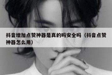 抖音增加点赞神器是真的吗安全吗（抖音点赞神器怎么用）