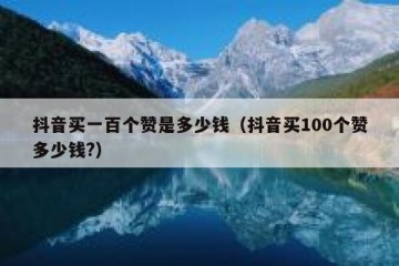抖音买一百个赞是多少钱（抖音买100个赞多少钱?）