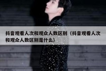 抖音观看人次和观众人数区别（抖音观看人次和观众人数区别是什么）