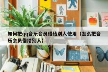 如何把qq音乐会员借给别人使用（怎么把音乐会员借给别人）