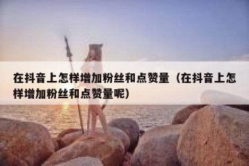 在抖音上怎样增加粉丝和点赞量（在抖音上怎样增加粉丝和点赞量呢）