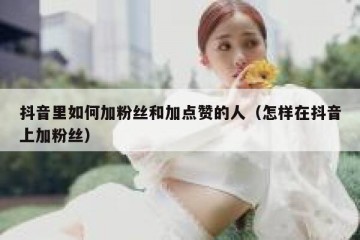 抖音里如何加粉丝和加点赞的人（怎样在抖音上加粉丝）