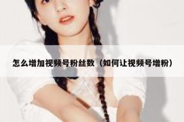 怎么增加视频号粉丝数（如何让视频号增粉）