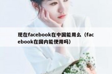 现在facebook在中国能用么（facebook在国内能使用吗）