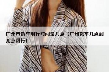 广州市货车限行时间是几点（广州货车几点到几点限行）