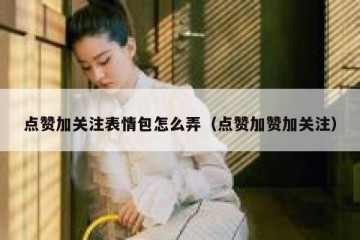 点赞加关注表情包怎么弄（点赞加赞加关注）