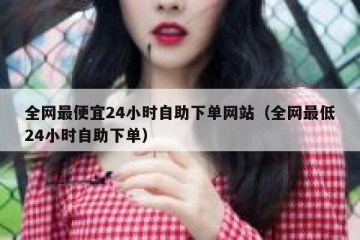 全网最便宜24小时自助下单网站（全网最低24小时自助下单）