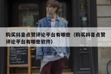 购买抖音点赞评论平台有哪些（购买抖音点赞评论平台有哪些软件）