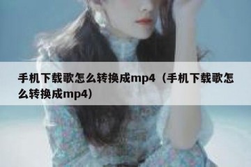 手机下载歌怎么转换成mp4（手机下载歌怎么转换成mp4）