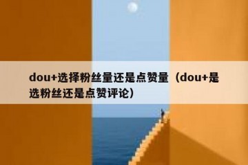 dou+选择粉丝量还是点赞量（dou+是选粉丝还是点赞评论）