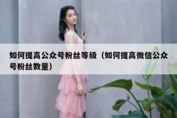 如何提高公众号粉丝等级（如何提高微信公众号粉丝数量）