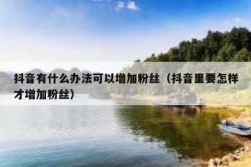 抖音有什么办法可以增加粉丝（抖音里要怎样才增加粉丝）