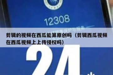 剪辑的视频在西瓜能算原创吗（剪辑西瓜视频在西瓜视频上上传侵权吗）