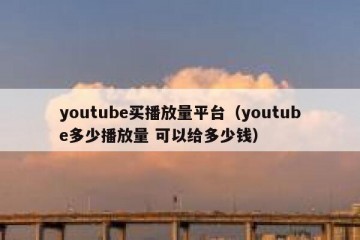 youtube买播放量平台（youtube多少播放量 可以给多少钱）