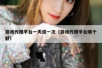 游戏代理平台一天结一次（游戏代理平台哪个好）