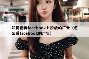 如何查看facebook上投放的广告（怎么看facebook的广告）
