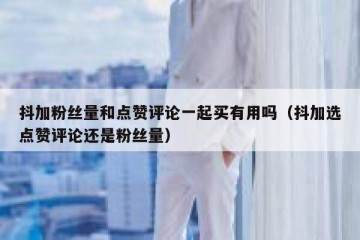 抖加粉丝量和点赞评论一起买有用吗（抖加选点赞评论还是粉丝量）