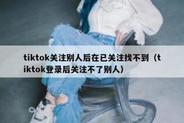 tiktok关注别人后在已关注找不到（tiktok登录后关注不了别人）