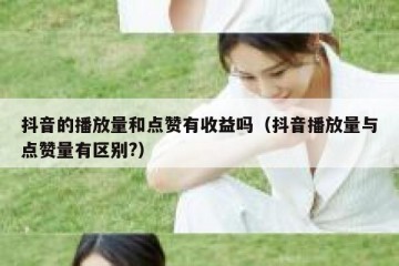 抖音的播放量和点赞有收益吗（抖音播放量与点赞量有区别?）