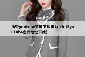 油管youtube官网下载华为（油管youtube官网地址下载）