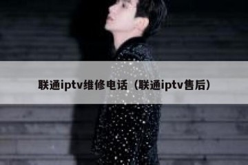 联通iptv维修电话（联通iptv售后）