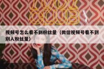 视频号怎么看不到粉丝量（微信视频号看不到别人粉丝量）