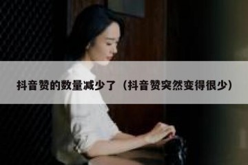 抖音赞的数量减少了（抖音赞突然变得很少）