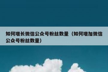 如何增长微信公众号粉丝数量（如何增加微信公众号粉丝数量）