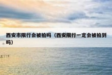 西安市限行会被拍吗（西安限行一定会被拍到吗）