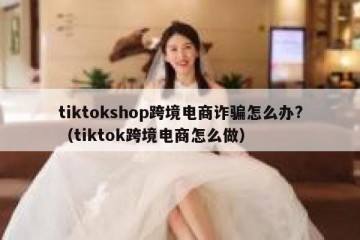 tiktokshop跨境电商诈骗怎么办?（tiktok跨境电商怎么做）