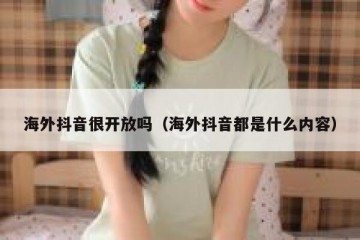 海外抖音很开放吗（海外抖音都是什么内容）
