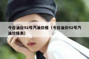 今日油价92号汽油价格（今日油价92号汽油价格表）