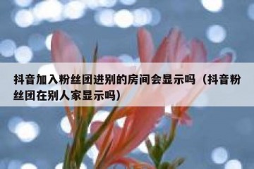 抖音加入粉丝团进别的房间会显示吗（抖音粉丝团在别人家显示吗）