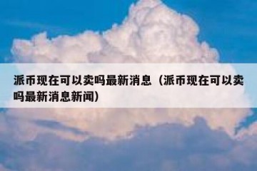 派币现在可以卖吗最新消息（派币现在可以卖吗最新消息新闻）