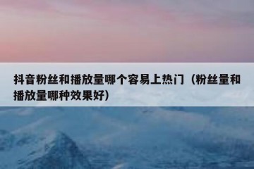 抖音粉丝和播放量哪个容易上热门（粉丝量和播放量哪种效果好）