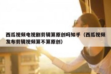 西瓜视频电视剧剪辑算原创吗知乎（西瓜视频发布剪辑视频算不算原创）