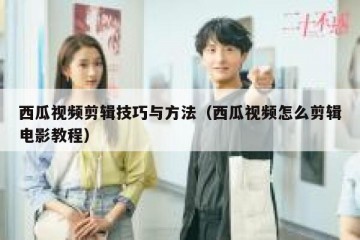 西瓜视频剪辑技巧与方法（西瓜视频怎么剪辑电影教程）