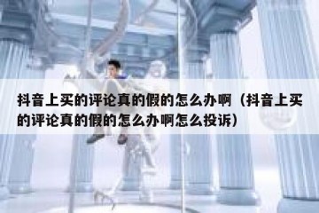 抖音上买的评论真的假的怎么办啊（抖音上买的评论真的假的怎么办啊怎么投诉）