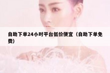 自助下单24小时平台低价便宜（自助下单免费）